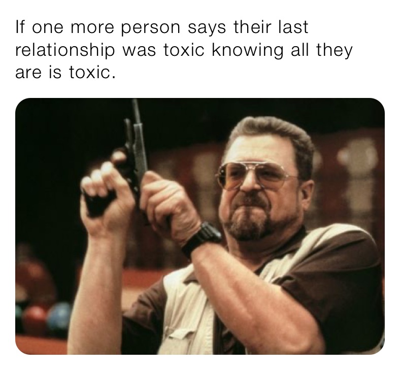 If one more person says their last relationship was toxic knowing all they are is toxic.