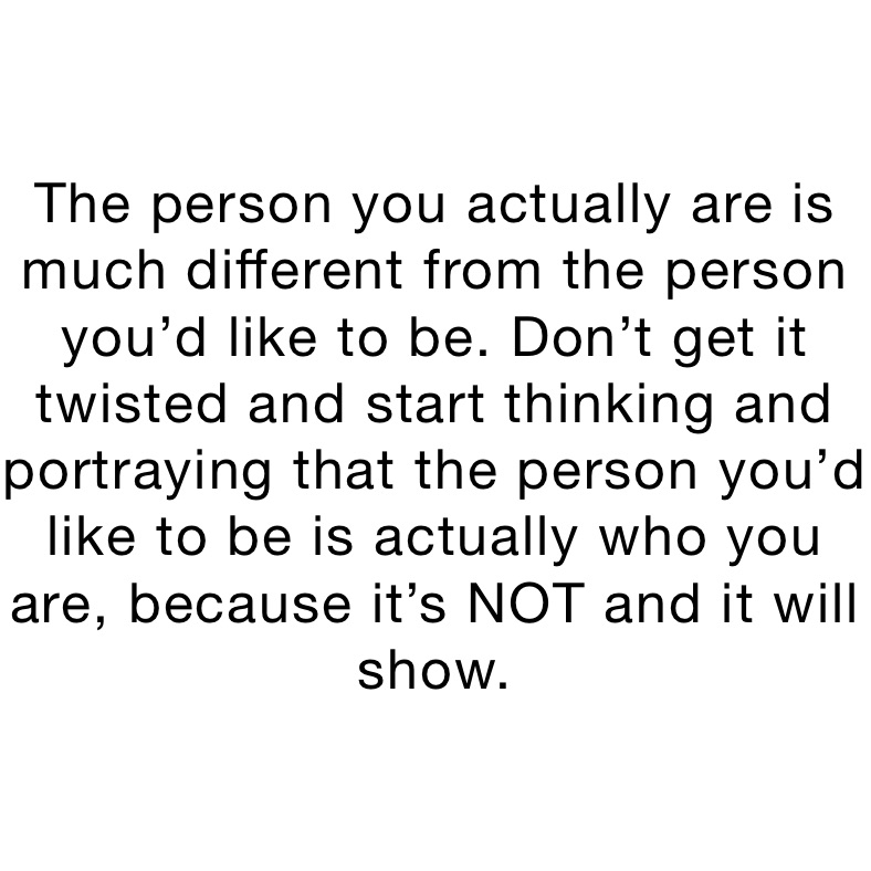 The person you actually are is much different from the person you’d like to be. Don’t get it twisted and start thinking and portraying that the person you’d like to be is actually who you are, because it’s NOT and it will show.