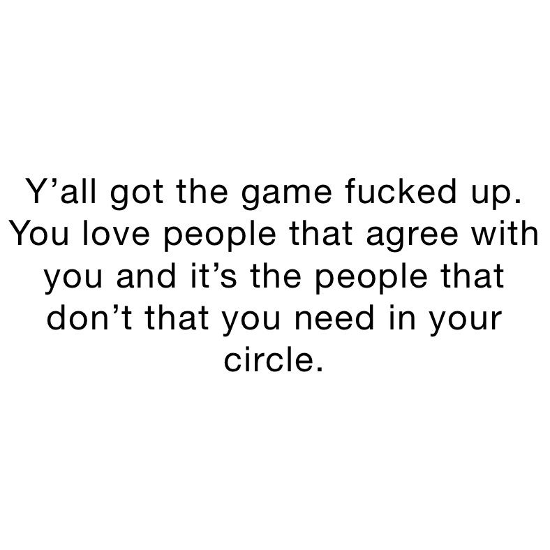 Y’all got the game fucked up. You love people that agree with you and it’s the people that don’t that you need in your circle.