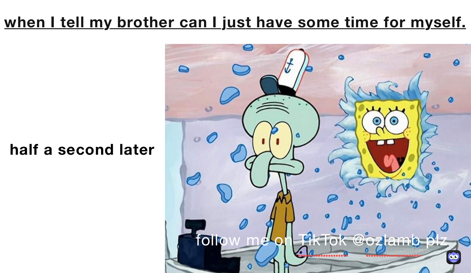 when I tell my brother can I just have some time for myself. half a second later
