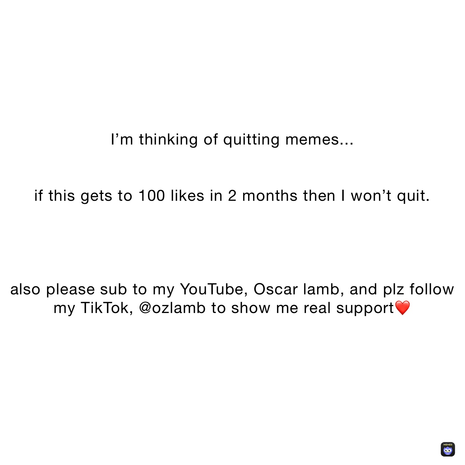 I’m thinking of quitting memes...


if this gets to 100 likes in 2 months then I won’t quit.




also please sub to my YouTube, Oscar lamb, and plz follow my TikTok, @ozlamb to show me real support❤️
