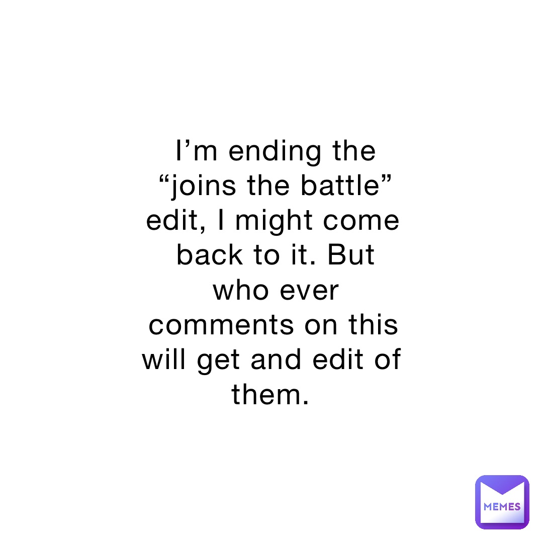 I’m ending the “joins the battle” edit, I might come back to it. But who ever comments on this will get and edit of them.