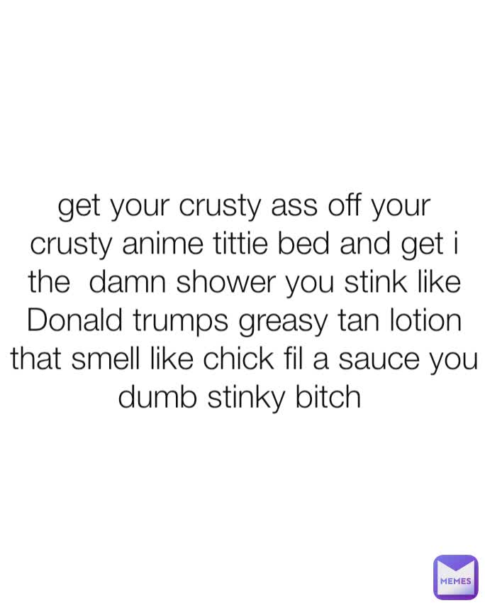 get your crusty ass off your crusty anime tittie bed and get i the  damn shower you stink like Donald trumps greasy tan lotion that smell like chick fil a sauce you dumb stinky bitch 