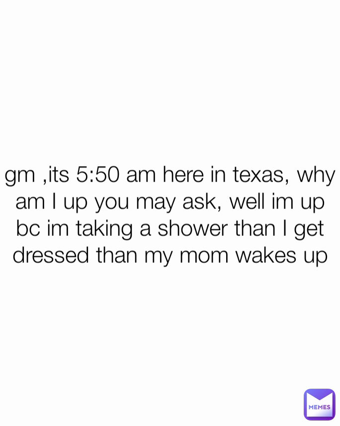 gm ,its 5:50 am here in texas, why am I up you may ask, well im up bc im taking a shower than I get dressed than my mom wakes up