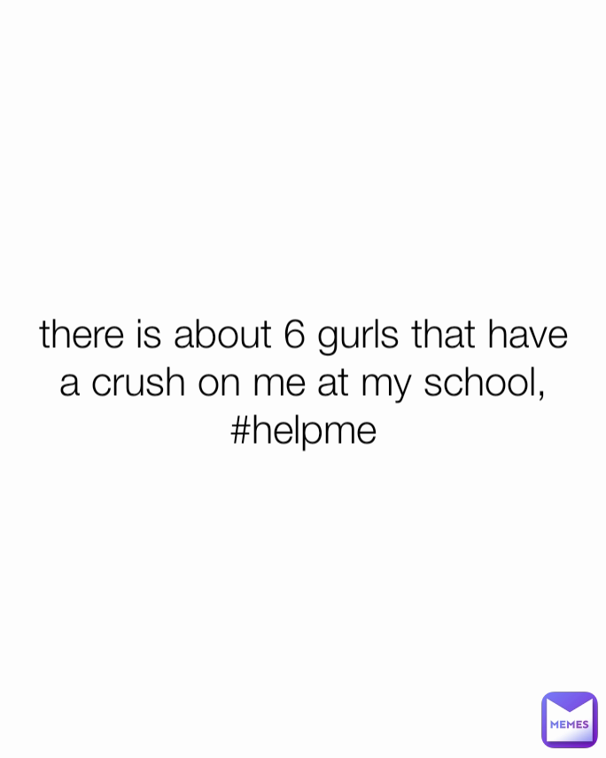 there is about 6 gurls that have a crush on me at my school, #helpme