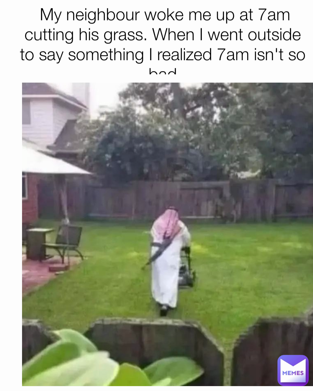  My neighbour woke me up at 7am cutting his grass. When I went outside to say something I realized 7am isn't so bad