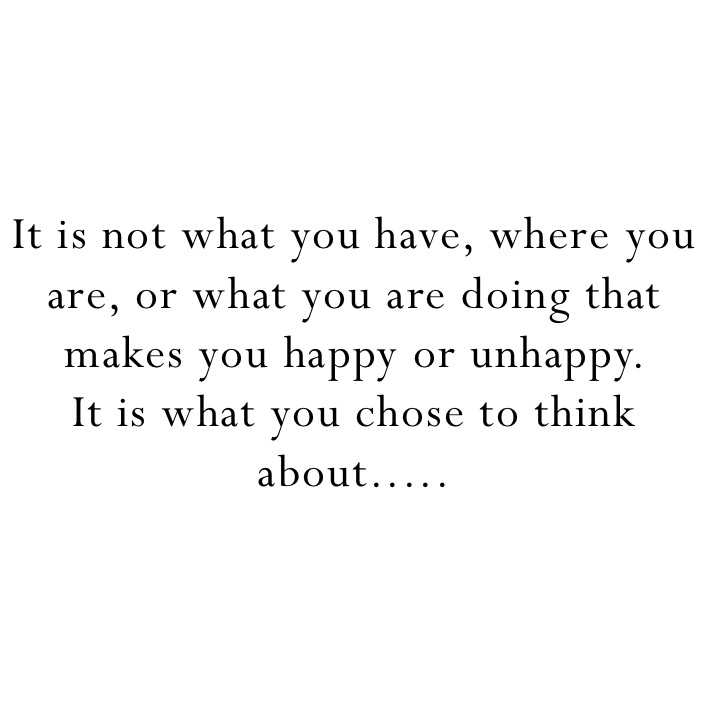 It is not what you have, where you are, or what you are doing that makes you happy or unhappy. 
It is what you chose to think about.....
