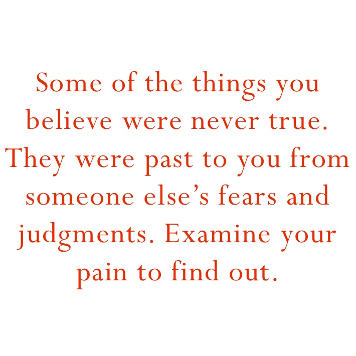 Some of the things you believe were never true. They were past to you from someone else’s fears and judgments. Examine your pain to find out. 