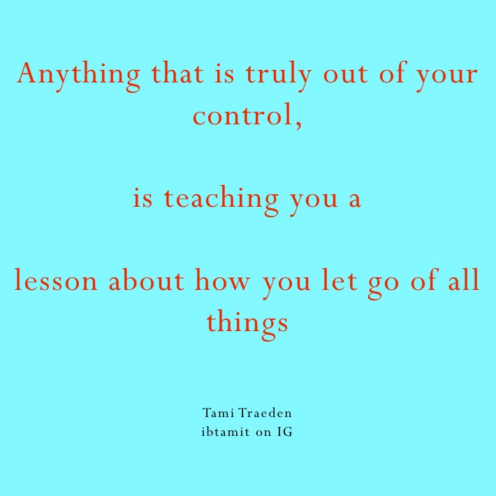 Anything that is truly out of your control, 

is teaching you a

lesson about how you let go of all things 


Tami Traeden 
ibtamit on IG