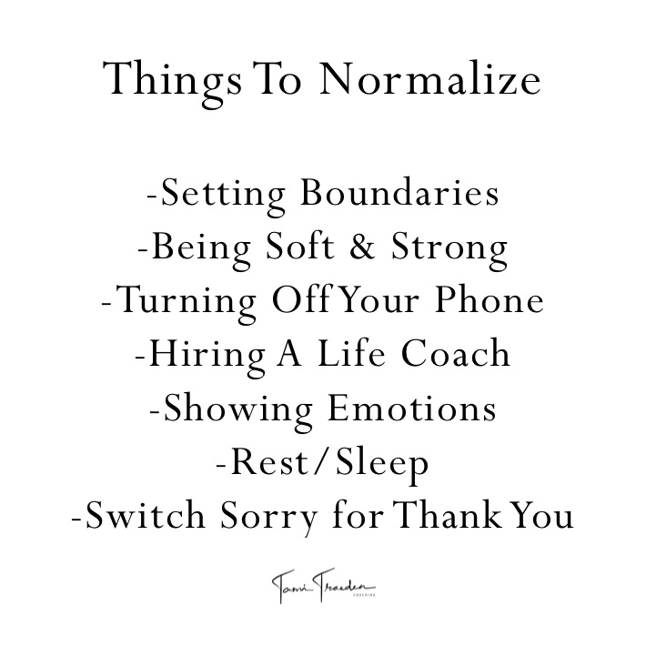 Things To Normalize 

-Setting Boundaries 
-Being Soft & Strong 
-Turning Off Your Phone
-Hiring A Life Coach 
-Showing Emotions 
-Rest/Sleep 
-Switch Sorry for Thank You
