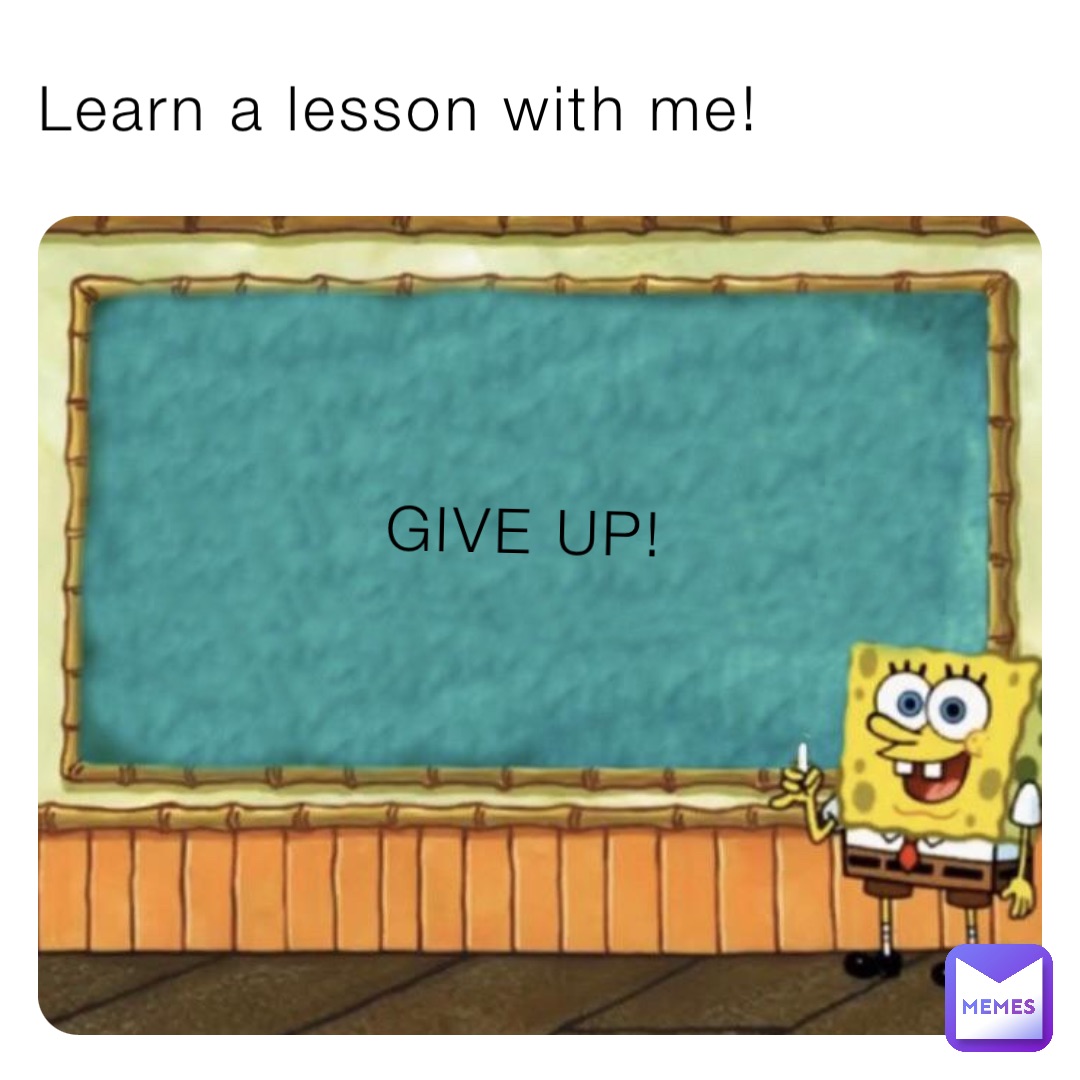 Learn a lesson with me! GIVE UP!