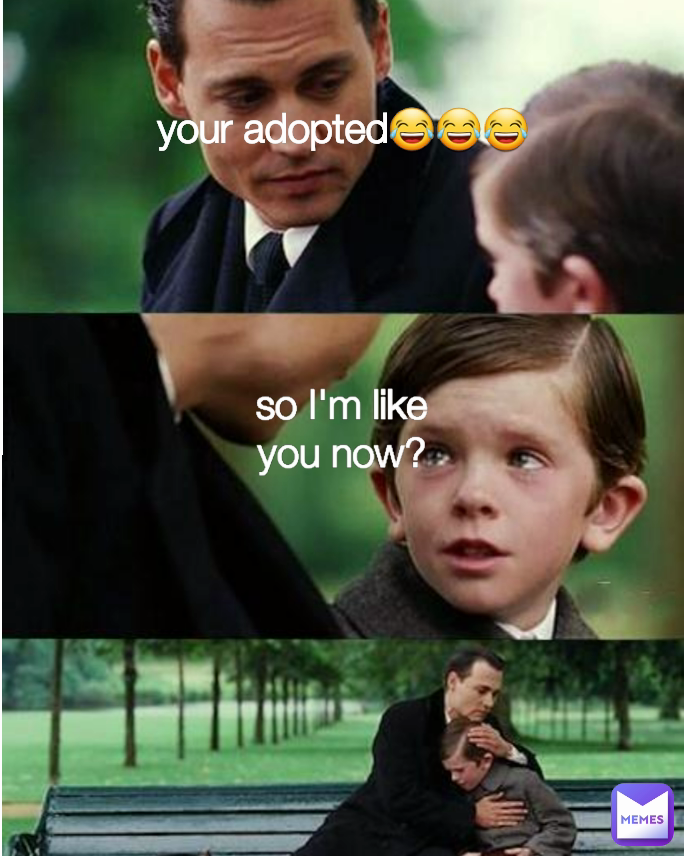 so I'm like you now? your adopted😂😂😂