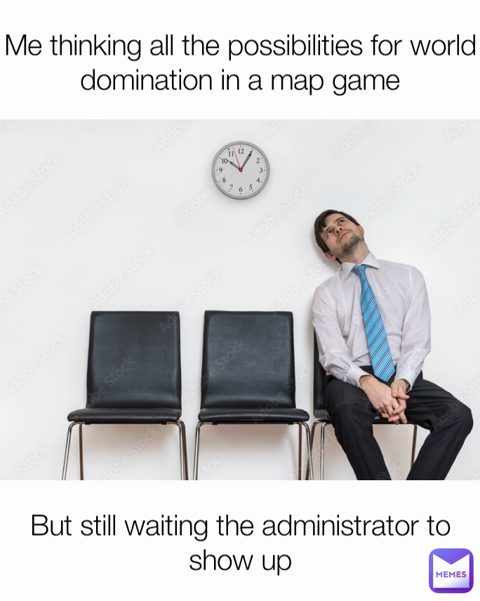 But still waiting the administrator to show up Me thinking all the possibilities for world domination in a map game