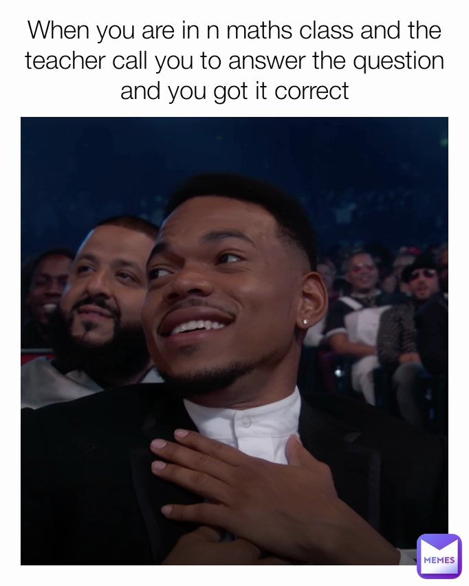 When you are in n maths class and the teacher call you to answer the question and you got it correct