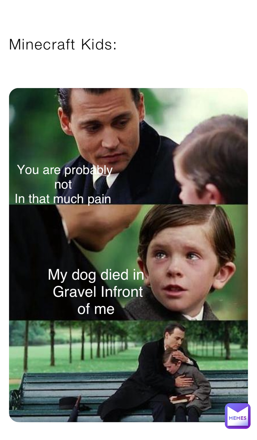 Minecraft Kids: You are probably not
In that much pain My dog died in
Gravel Infront of me