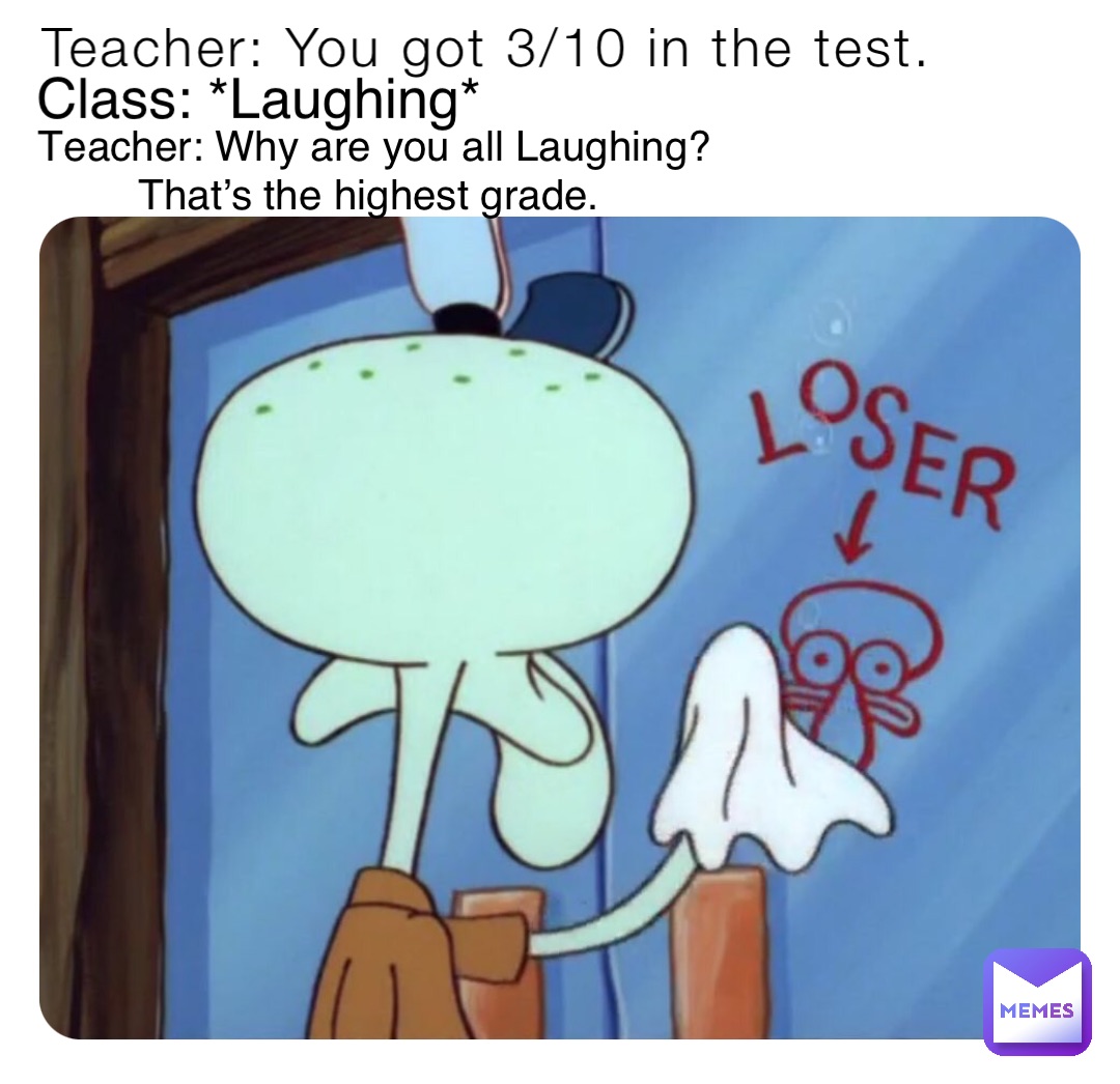 Teacher: You got 3/10 in the test. Class: *Laughing* Teacher: Why are you all Laughing? That’s the highest grade.