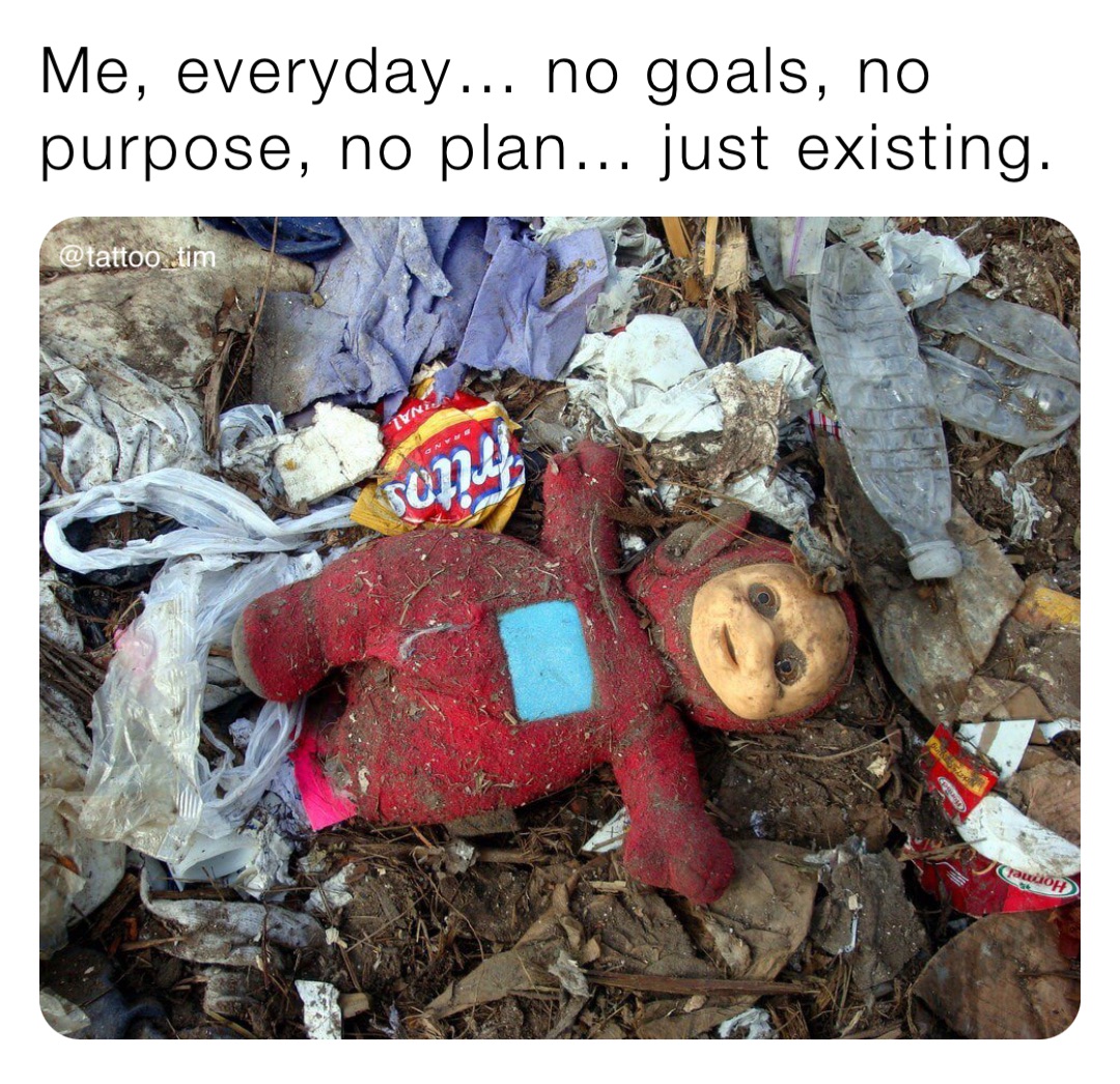 Me, everyday… no goals, no purpose, no plan… just existing.