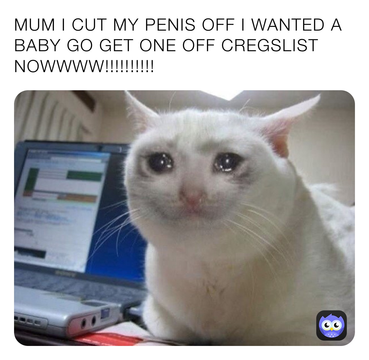 MUM I CUT MY PENIS OFF I WANTED A  BABY GO GET ONE OFF CREGSLIST NOWWWW!!!!!!!!!!