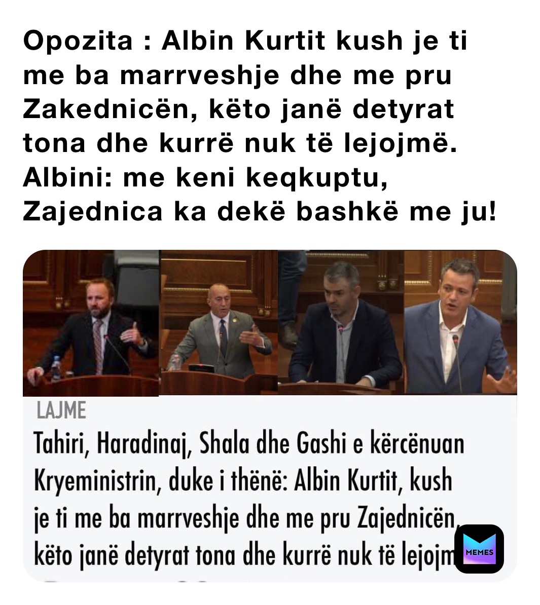 Opozita : Albin Kurtit kush je ti me ba marrveshje dhe me pru Zakednicën, këto janë detyrat tona dhe kurrë nuk të lejojmë.
Albini: me keni keqkuptu, Zajednica ka dekë bashkë me ju!