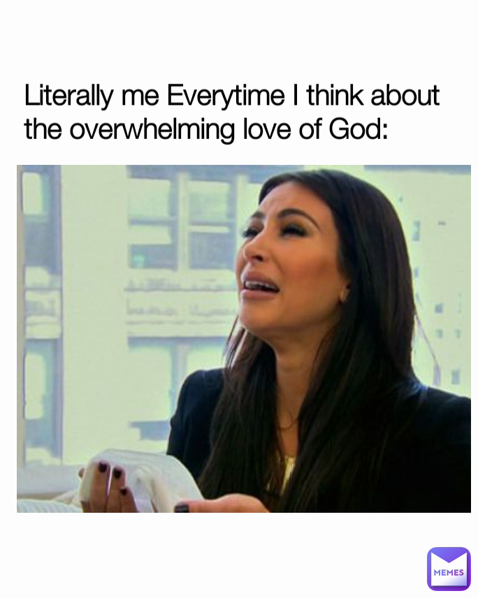 Literally me Everytime I think about the overwhelming love of God: