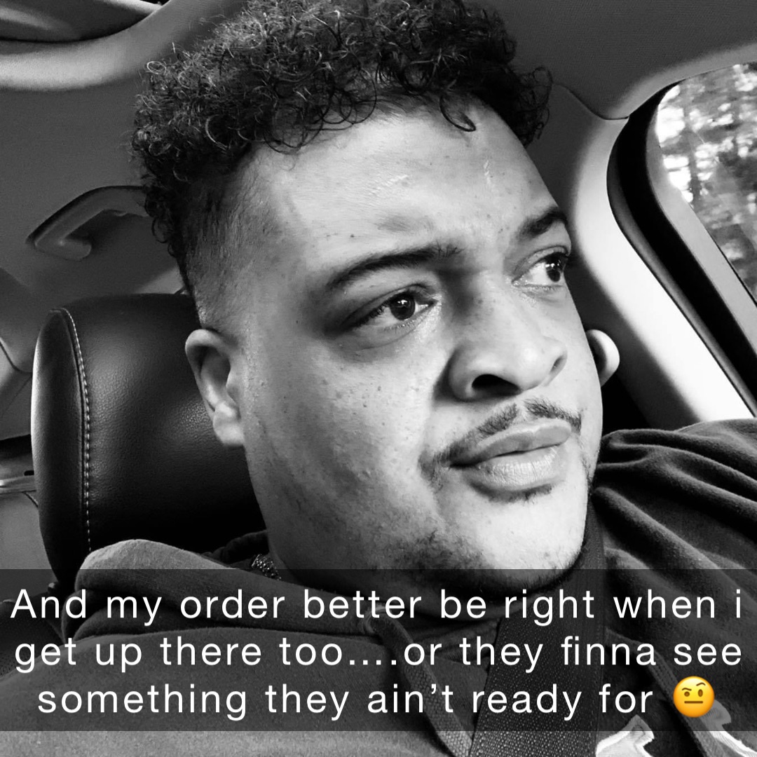 And my order better be right when I get up there too….or they finna see something they ain’t ready for 🤨