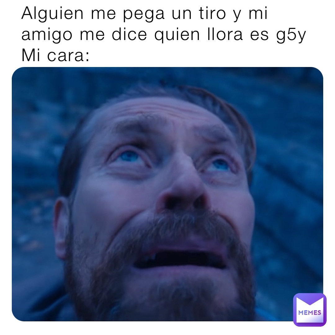 Alguien me pega un tiro y mi amigo me dice quien llora es g5y 
Mi cara: