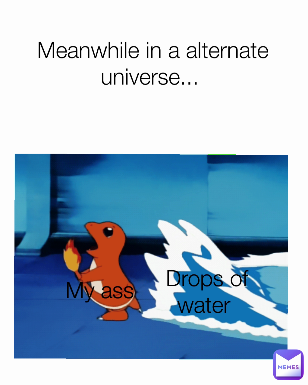 My ass Drops of water  Meanwhile in a alternate universe... 