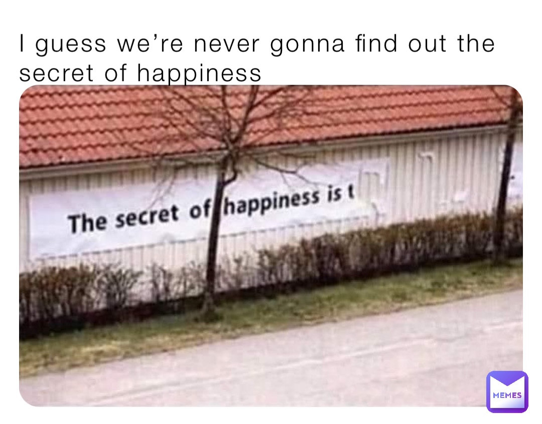 I guess we’re never gonna find out the secret of happiness