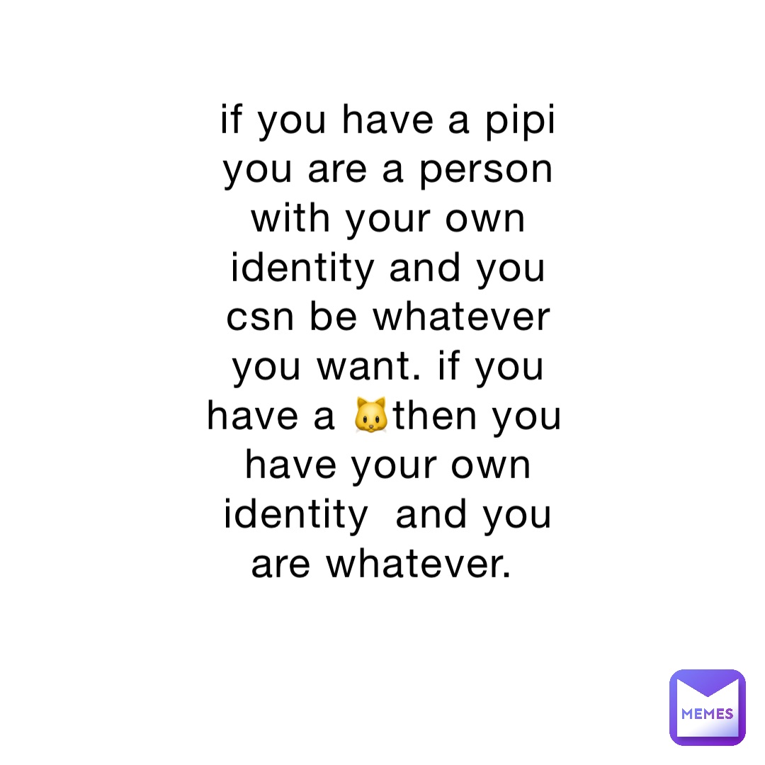 if you have a pipi you are a person with your own identity and you csn be whatever you want. if you have a 🐱then you have your own identity  and you are whatever.