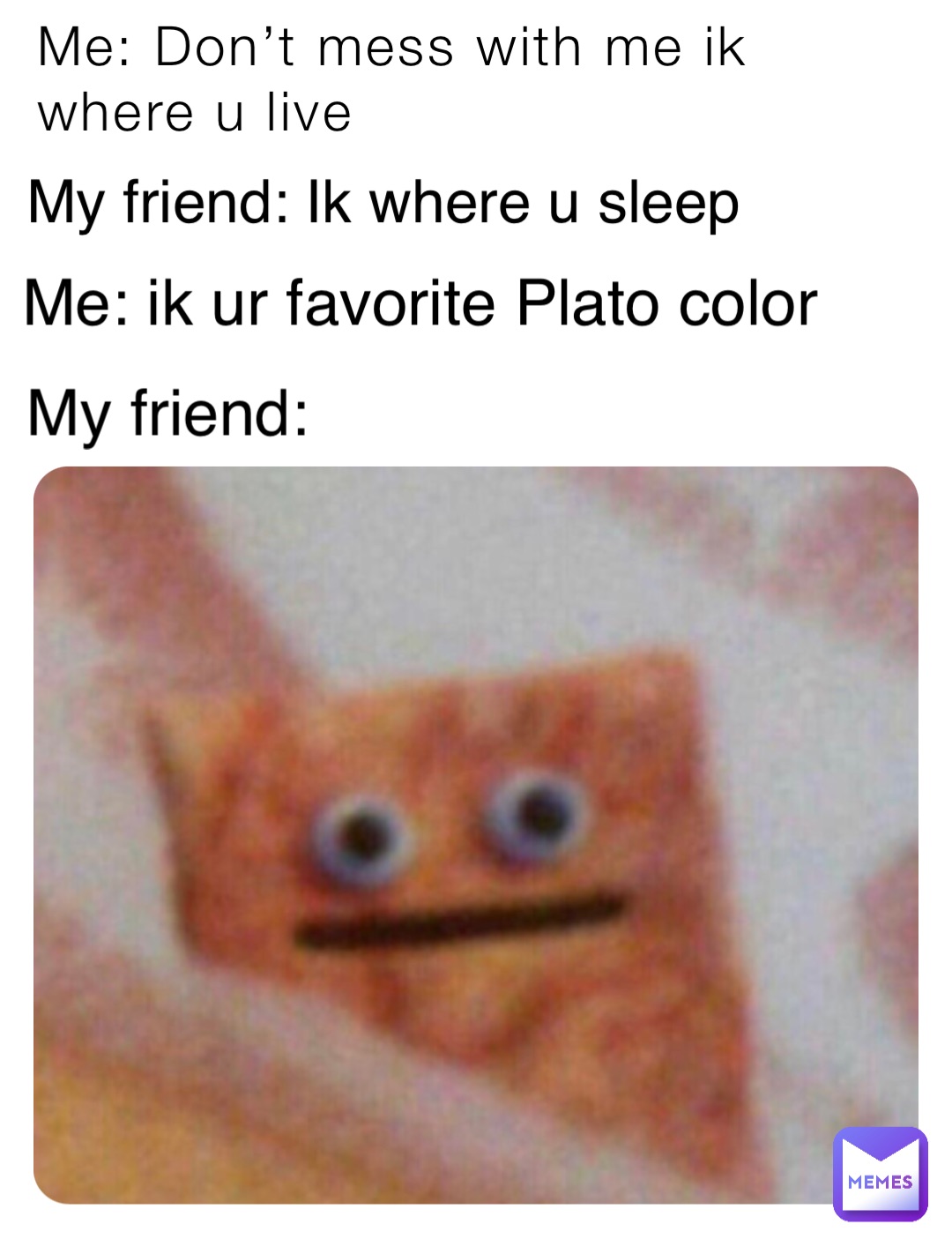 Me: Don’t mess with me ik where u live My friend: Ik where u sleep Me: ik ur favorite Plato color My friend: