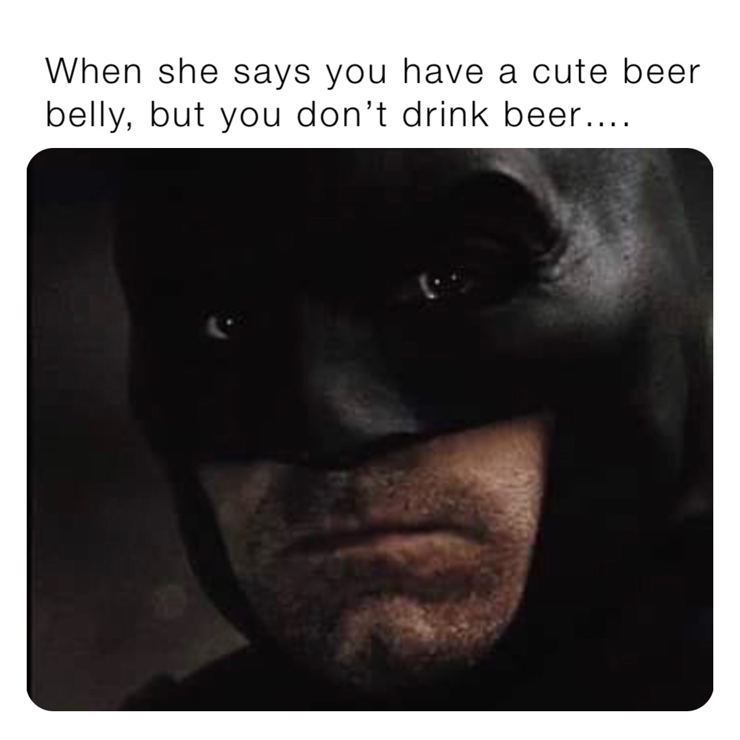 When she says you have a cute beer belly, but you don’t drink beer….