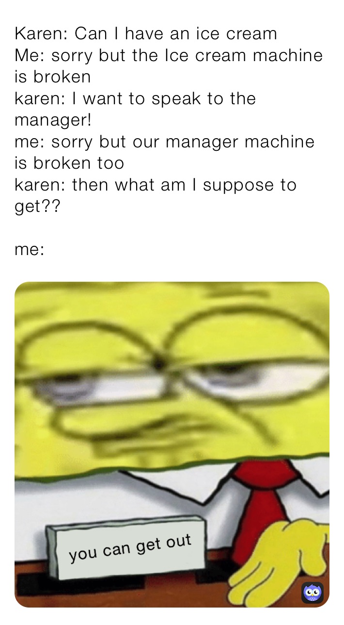 Karen: Can I have an ice cream 
Me: sorry but the Ice cream machine is broken
karen: I want to speak to the manager!
me: sorry but our manager machine is broken too
karen: then what am I suppose to get??

me: