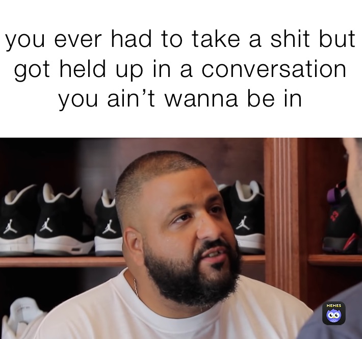 you ever had to take a shit but got held up in a conversation you ain’t wanna be in 