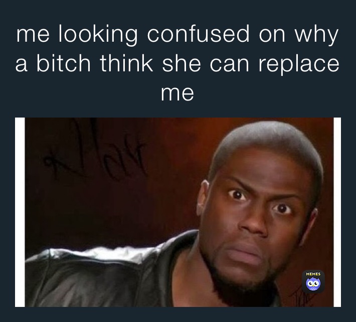 me looking confused on why a bitch think she can replace me 