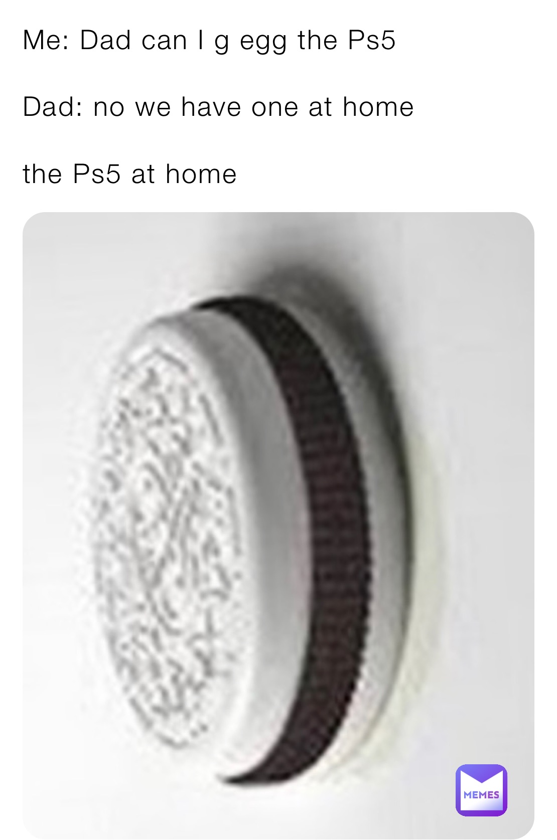 Me: Dad can I g egg the Ps5

Dad: no we have one at home

the Ps5 at home 