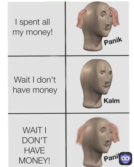 I spent all my money! WAIT I DON'T HAVE MONEY! Wait I don't have money
