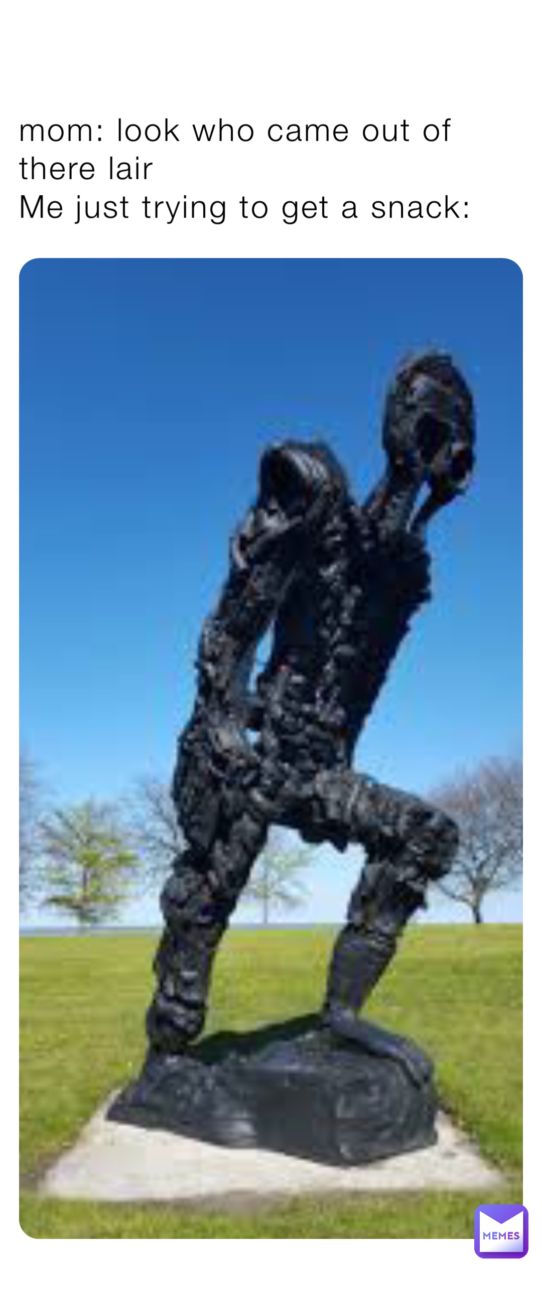 mom: look who came out of there lair
Me just trying to get a snack: