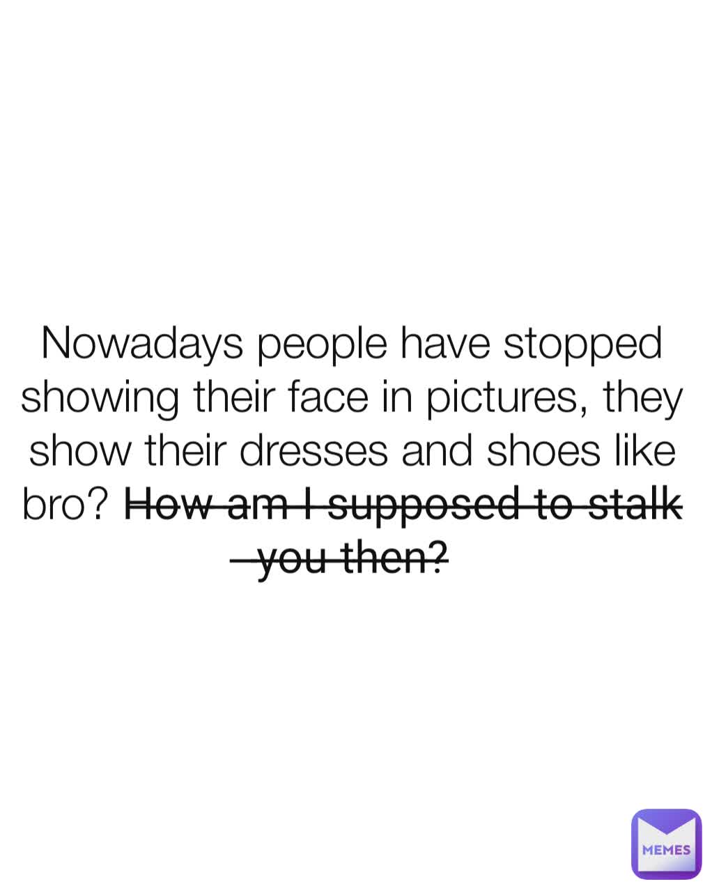 Nowadays people have stopped showing their face in pictures, they show their dresses and shoes like bro? H̶o̶w̶ ̶a̶m̶ ̶I̶ ̶s̶u̶p̶p̶o̶s̶e̶d̶ ̶t̶o̶ ̶s̶t̶a̶l̶k̶ ̶y̶o̶u̶ ̶t̶h̶e̶n̶?̶