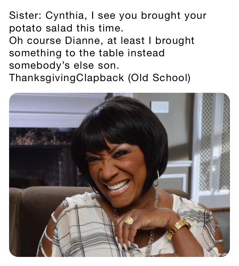 Sister: Cynthia, I see you brought your potato salad this time.
Oh course Dianne, at least I brought something to the table instead somebody’s else son.
ThanksgivingClapback (Old School)