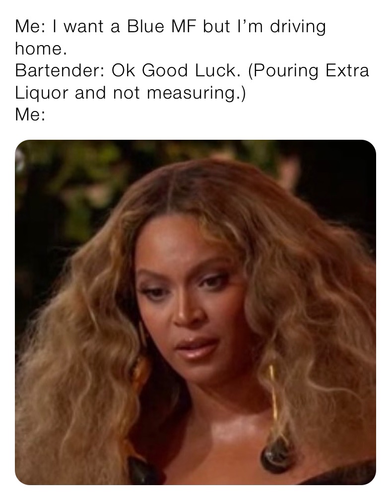 Me: I want a Blue MF but I’m driving home.
Bartender: Ok Good Luck. (Pouring Extra Liquor and not measuring.)
Me: 