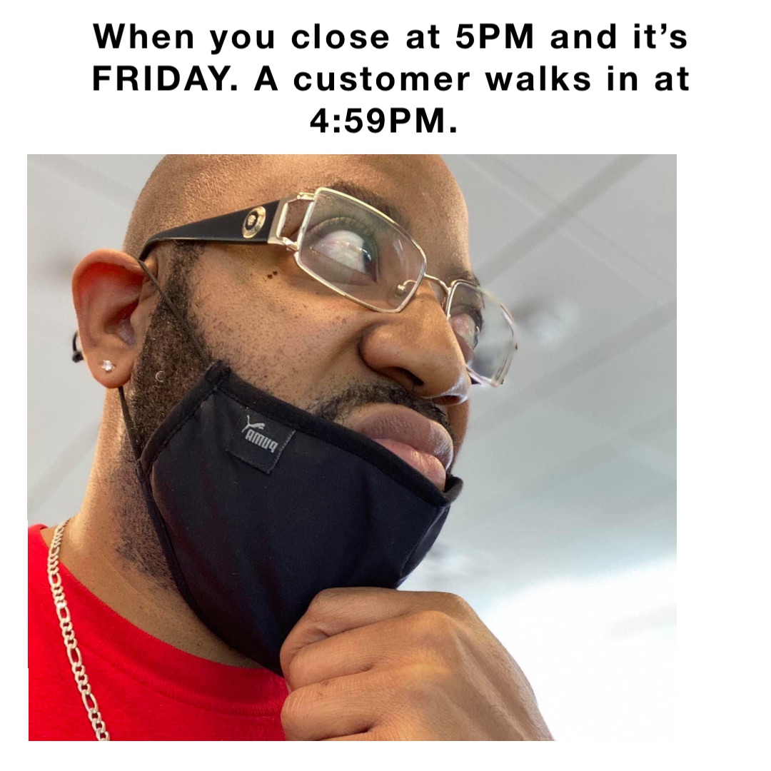 When you close at 5PM and it’s FRIDAY. A customer walks in at 4:59PM.