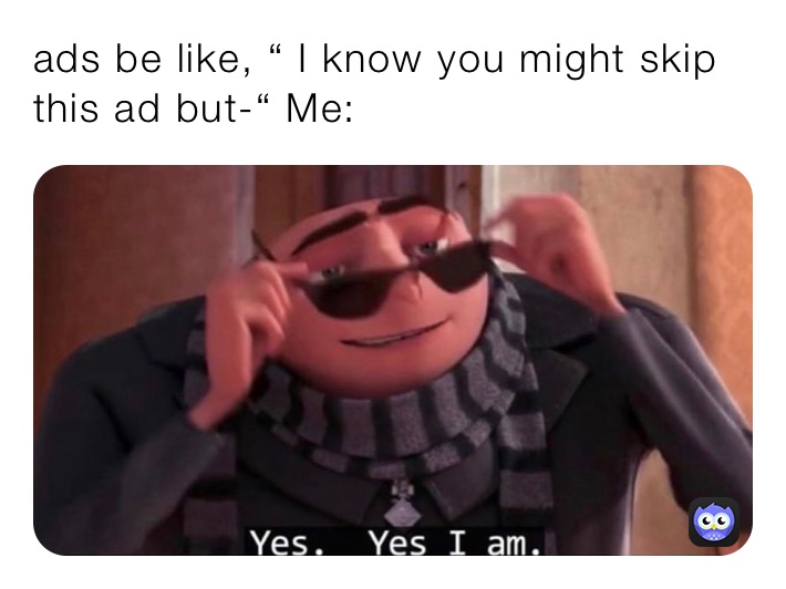 ads be like, “ I know you might skip this ad but-“ Me: