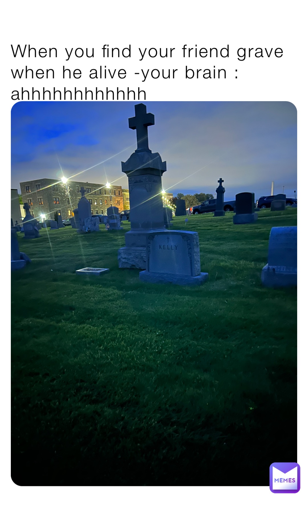 When you find your friend grave when he alive -your brain : ahhhhhhhhhhhh