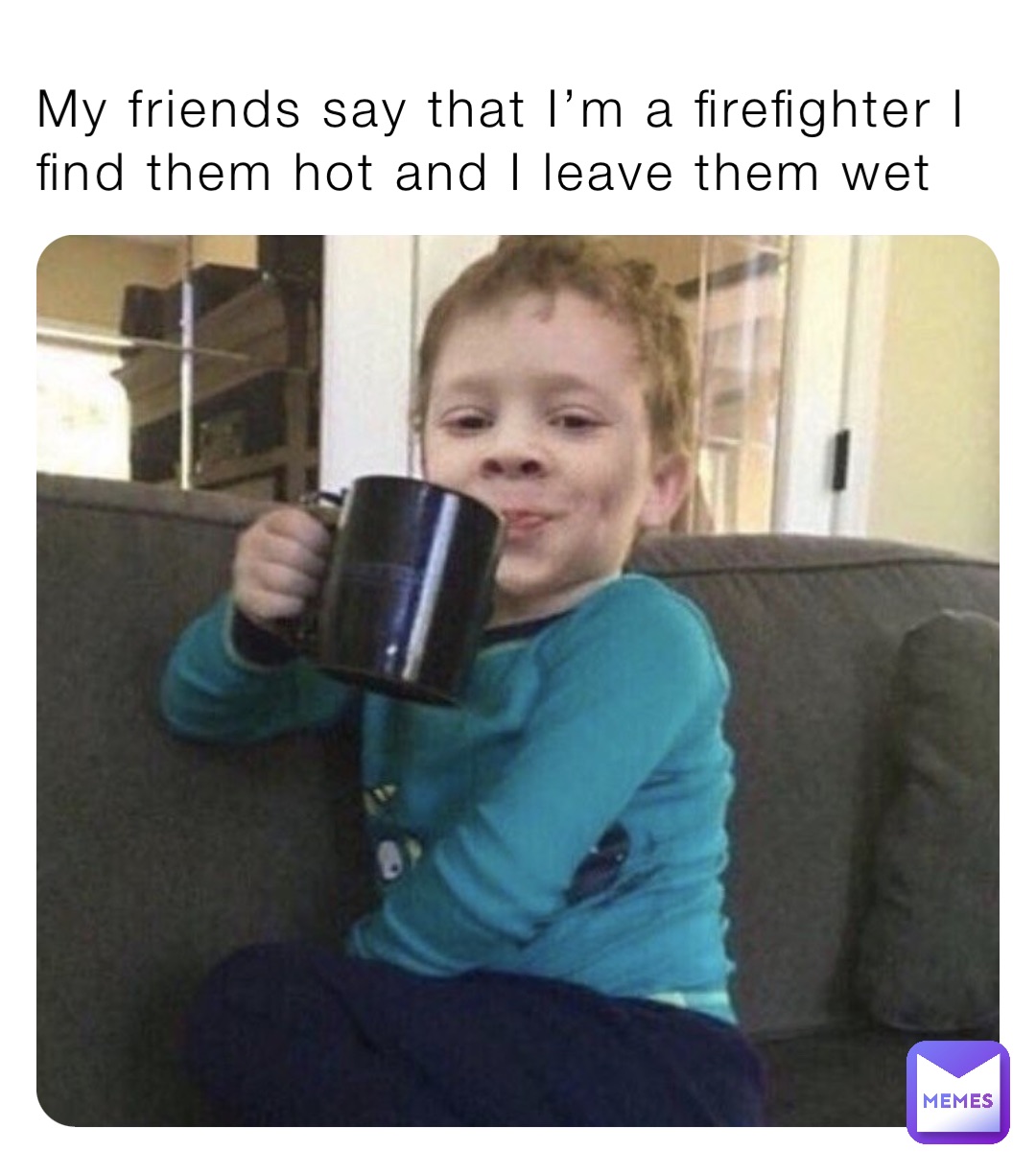My friends say that I’m a firefighter I find them hot and I leave them wet