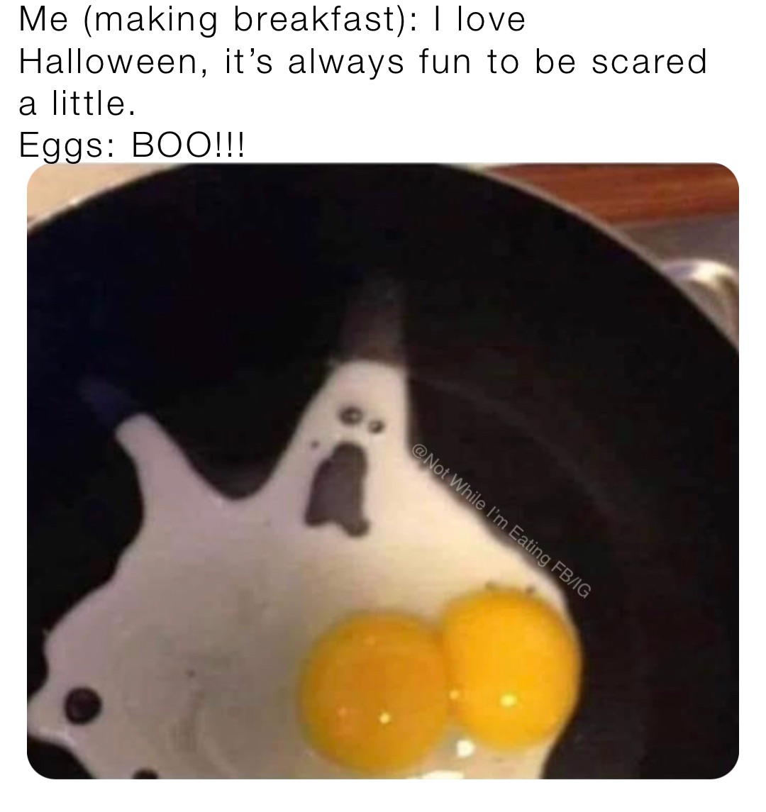 Me (making breakfast): I love Halloween, it’s always fun to be scared a little.
Eggs: BOO!!!