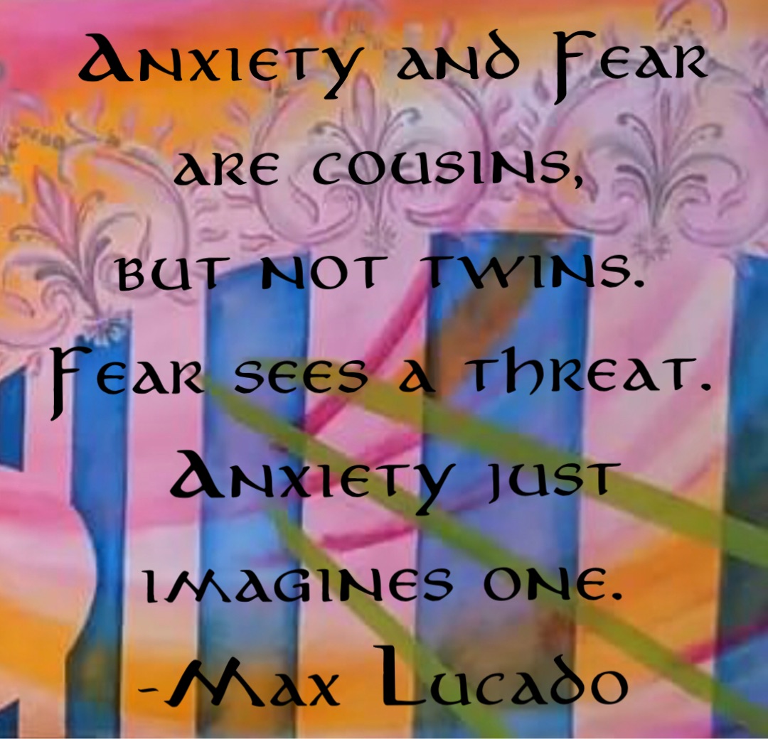 Anxiety and Fear are cousins,
but not twins.
Fear sees a threat.
Anxiety just imagines one.
-Max Lucado