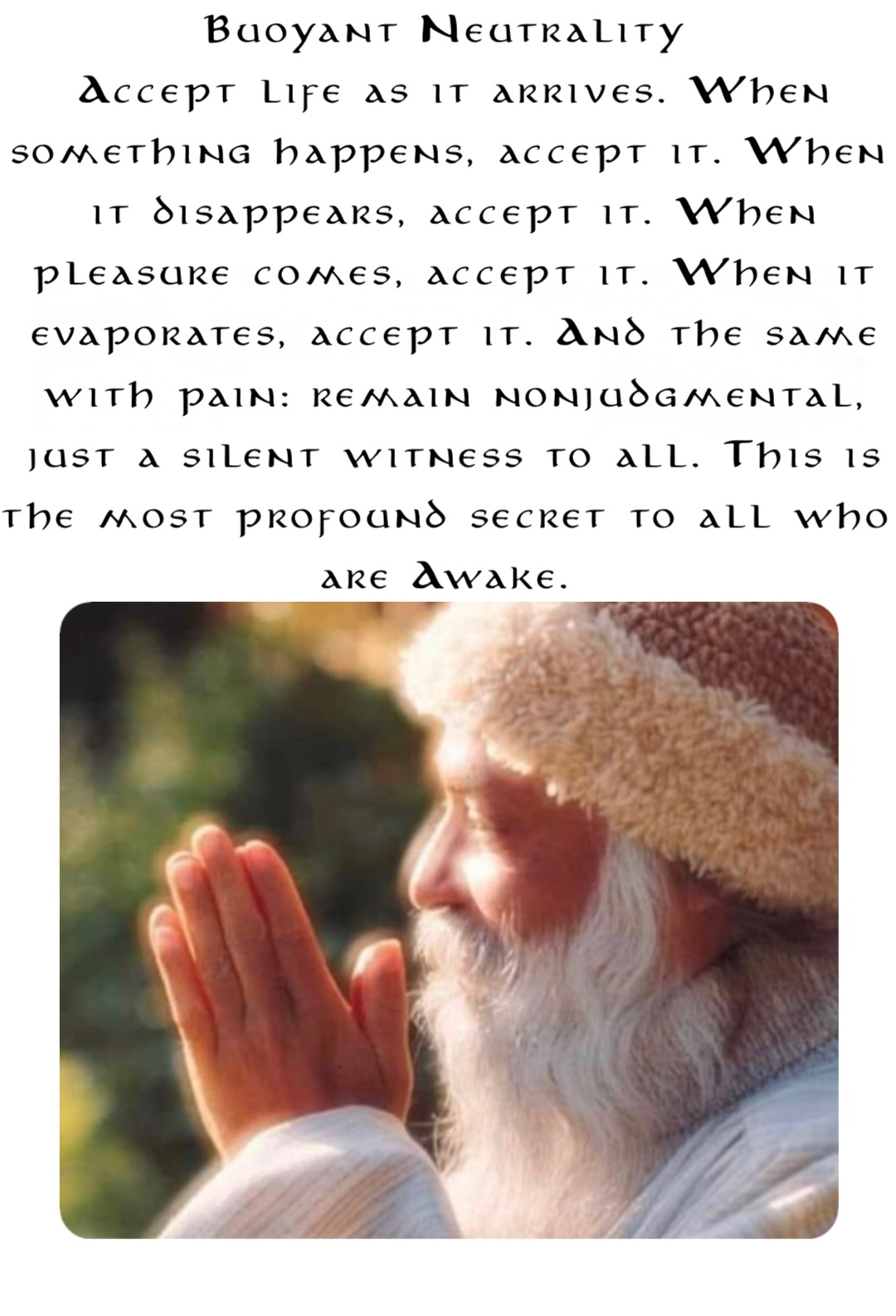 Buoyant Neutrality
Accept life as it arrives. When something happens, accept it. When it disappears, accept it. When pleasure comes, accept it. When it evaporates, accept it. And the same with pain: remain nonjudgmental, just a silent witness to all. This is the most profound secret to all who are Awake.