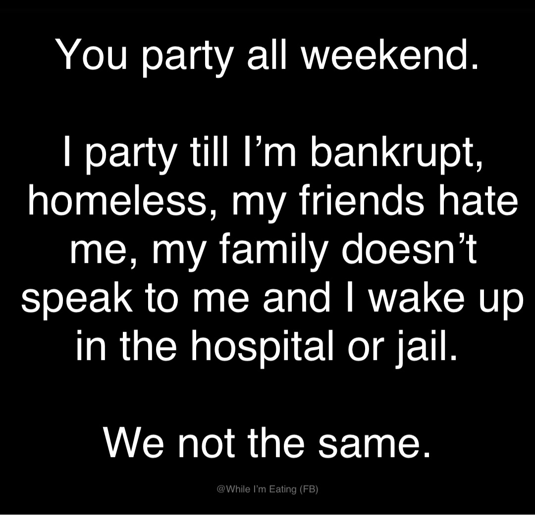 You party all weekend.

I party till I’m bankrupt, homeless, my friends hate me, my family doesn’t speak to me and I wake up in the hospital or jail.

We not the same.