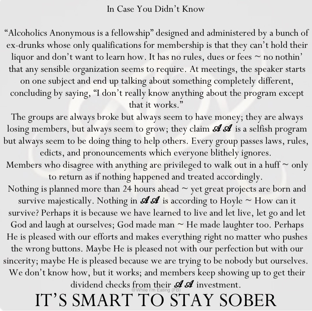 In Case You Didn’t Know

“Alcoholics Anonymous is a fellowship” designed and administered by a bunch of ex-drunks whose only qualifications for membership is that they can’t hold their liquor and don’t want to learn how. It has no rules, dues or fees ~ no nothin’ that any sensible organization seems to require. At meetings, the speaker starts on one subject and end up talking about something completely different, concluding by saying, “I don’t really know anything about the program except that it works.”
The groups are always broke but always seem to have money; they are always losing members, but always seem to grow; they claim 𝓐𝓐 is a selfish program but always seem to be doing thing to help others. Every group passes laws, rules, edicts, and pronouncements which everyone blithely ignores.
Members who disagree with anything are privileged to walk out in a huff ~ only to return as if nothing happened and treated accordingly.
Nothing is planned more than 24 hours ahead ~ yet great projects are born and survive majestically. Nothing in 𝓐𝓐 is according to Hoyle ~ How can it survive? Perhaps it is because we have learned to live and let live, let go and let God and laugh at ourselves; God made man ~ He made laughter too. Perhaps He is pleased with our efforts and makes everything right no matter who pushes the wrong buttons. Maybe He is pleased not with our perfection but with our sincerity; maybe He is pleased because we are trying to be nobody but ourselves.
We don’t know how, but it works; and members keep showing up to get their dividend checks from their 𝓐𝓐 investment. IT’S SMART TO STAY SOBER