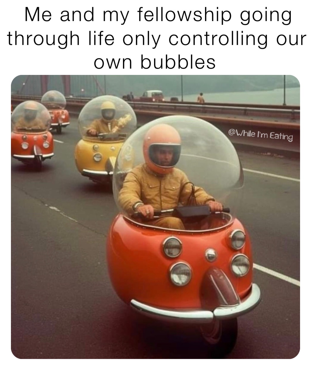 Me and my fellowship going through life only controlling our own bubbles
